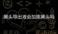 黑頭導出液會加重黑頭嗎 黑頭導出液為什么會疼
