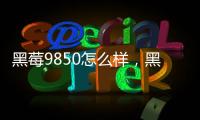 黑莓9850怎么樣，黑莓9850參數(shù)配置詳細參數(shù)
