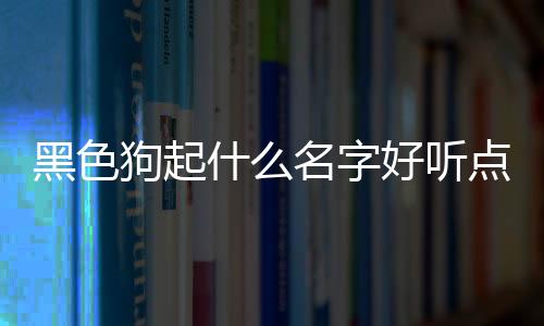 黑色狗起什么名字好聽點？黑色狗取什么名字霸氣