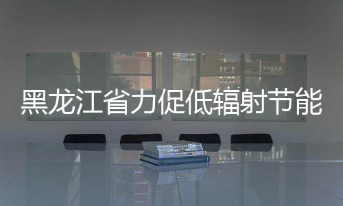 黑龍江省力促低輻射節能玻璃建筑應用,行業資訊