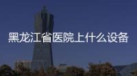 黑龍江省醫院上什么設備處理？）