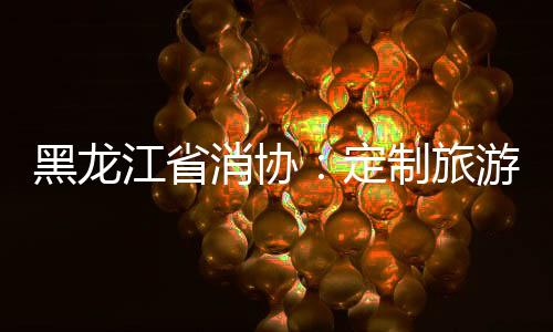 黑龍江省消協：定制旅游不要輕信口頭承諾