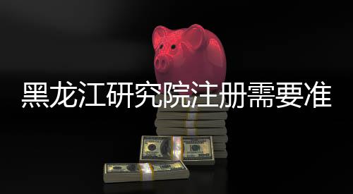 黑龍江研究院注冊需要準備什么材料