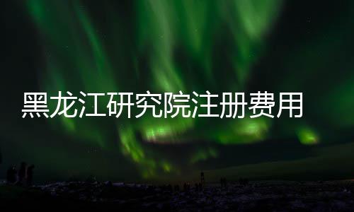 黑龍江研究院注冊費用 研究院辦理要求