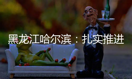 黑龍江哈爾濱：扎實推進(jìn)食品安全“吹哨人”制度的落實