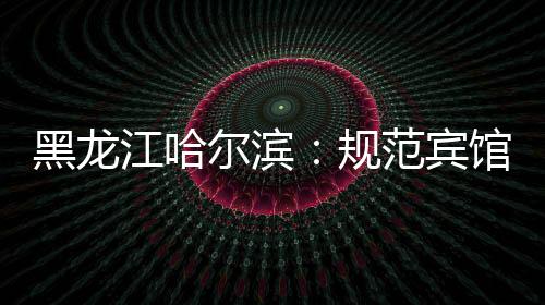 黑龍江哈爾濱：規(guī)范賓館住宿業(yè)價(jià)格