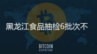 黑龍江食品抽檢6批次不合格