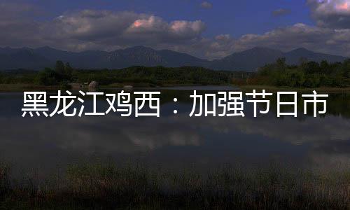黑龍江雞西：加強節日市場監管 保障市場穩定