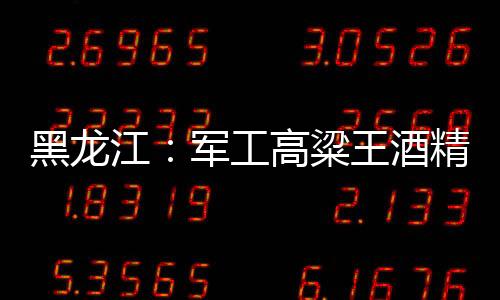 黑龍江：軍工高粱王酒精度不達標
