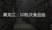 黑龍江：10批次食品抽檢不合格 涉及微生物污染、獸藥殘留等問題