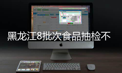 黑龍江8批次食品抽檢不合格