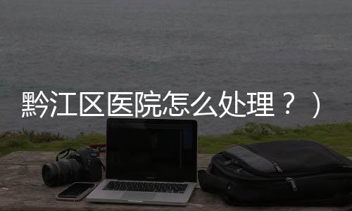 黔江區醫院怎么處理？）