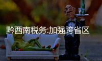 黔西南稅務:加強跨省區域協作 提升征管服務質效