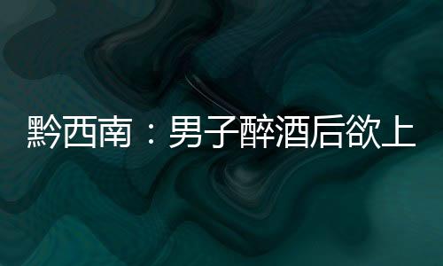 黔西南：男子醉酒后欲上高速教兒子開車 遇查車強行闖關逃跑