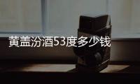 黃蓋汾酒53度多少錢 黃蓋汾酒53度值得收藏嗎