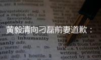 黃毅清向刁磊前妻道歉：沒考慮你的感受是我欠妥