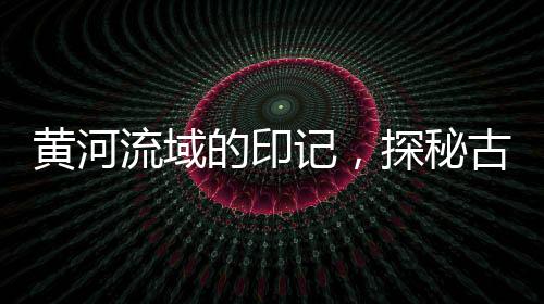 黃河流域的印記，探秘古老文明的涌動(dòng)之地