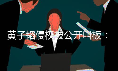 黃子韜侵權被公開叫板：道歉我不接受！