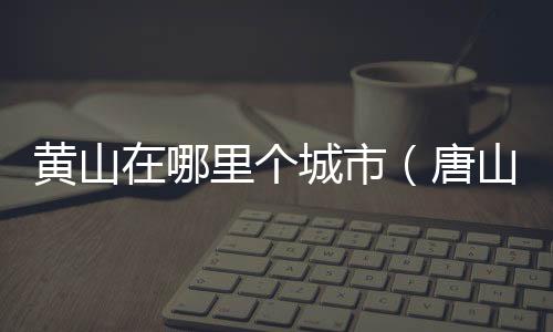 黃山在哪里個城市（唐山在哪里）