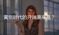 黃帝時(shí)代的開端原來(lái)是？！