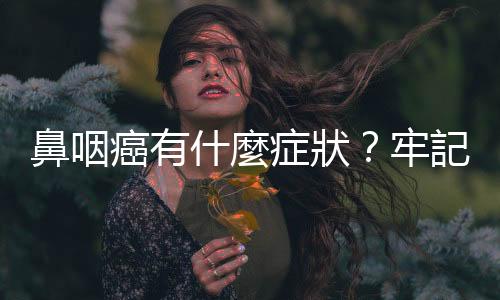 鼻咽癌有什麼癥狀？牢記「耳、鼻、喉、頭、頸」五字訣