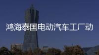 鴻海泰國電動汽車工廠動工：年產(chǎn)能15萬輛