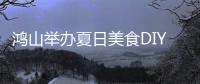 鴻山舉辦夏日美食DIY活動(dòng)