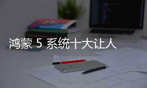 鴻蒙 5 系統十大讓人上頭的功能體驗：智能，高效，便捷