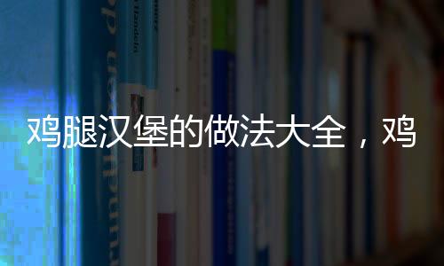 雞腿漢堡的做法大全，雞腿漢堡的做法