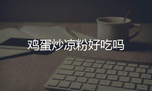雞蛋炒涼粉好吃嗎