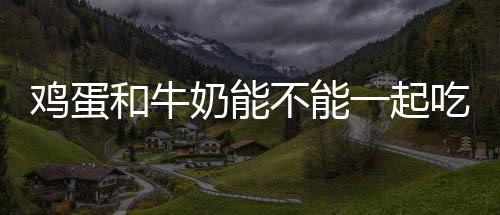雞蛋和牛奶能不能一起吃有那時候能吃有的不能吃
