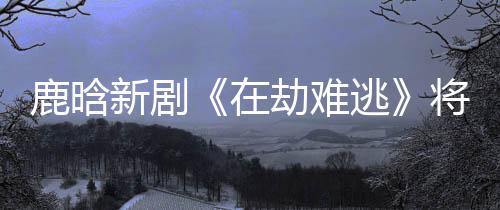 鹿晗新劇《在劫難逃》將播，長發帥氣，眼神到位，演技令人期待