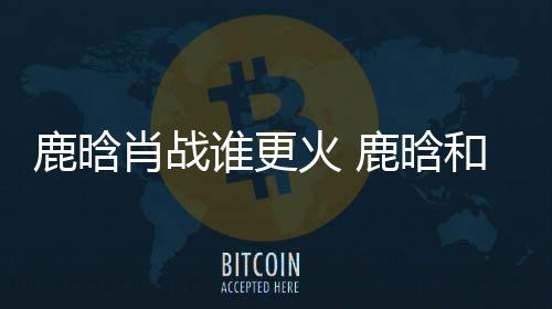 鹿晗肖戰(zhàn)誰更火 鹿晗和肖戰(zhàn)相比誰的顏值更高一些