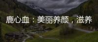 鹿心血：美麗養(yǎng)顏，滋養(yǎng)身心