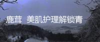 鹿茸  美肌護理解鎖青春密碼，重拾光彩與自信！