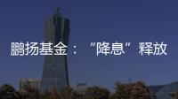 鵬揚基金：“降息”釋放“穩增長”信號看好經濟復蘇