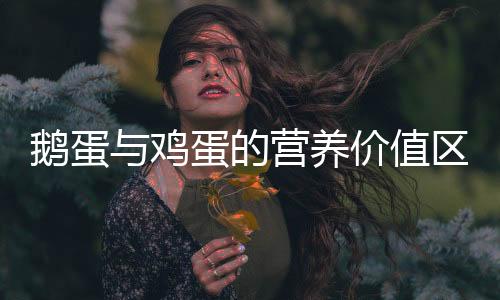 鵝蛋與雞蛋的營養價值區別是什么（鵝蛋與雞蛋的營養價值區別）
