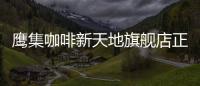 鷹集咖啡新天地旗艦店正式閉店，獲B站投資后的首個大動作？