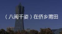 （八閩千姿）在僑鄉莆田覓古厝遇鄉愁