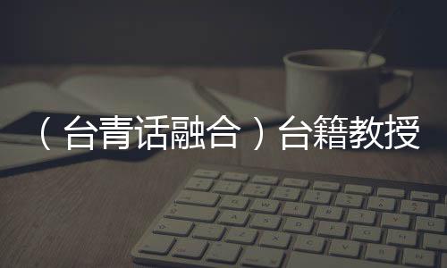 （臺青話融合）臺籍教授在大陸培育“中國辛”