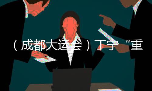 （成都大運(yùn)會）丁寧“重返”賽場：體育是人與人交流的好平臺