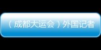（成都大運會）外國記者看大運：通過體育賽事見證中國發(fā)展奇跡