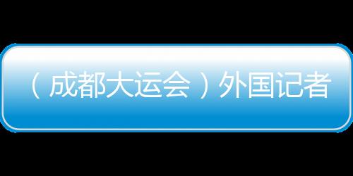 （成都大運(yùn)會）外國記者看大運(yùn)：通過體育賽事見證中國發(fā)展奇跡