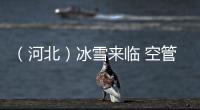 （河北）冰雪來臨 空管保障已就緒