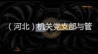 （河北）機關黨支部與管制綜合黨支部開展聯學共建