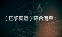 （巴黎奧運）綜合消息：單日收6金 中國39金追平境外最佳