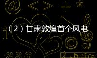 （2）甘肅敦煌首個風電項目開始吊裝風機