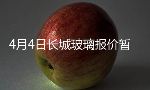 4月4日長城玻璃報價暫穩,行業資訊