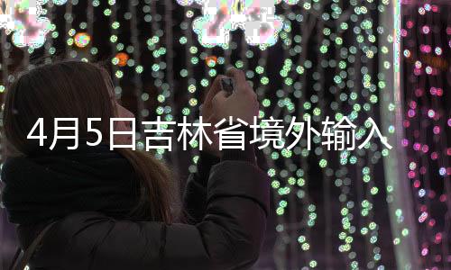 4月5日吉林省境外輸入無(wú)新增 無(wú)癥狀感染者無(wú)新增