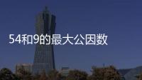 54和9的最大公因數 54和9的最大公因數是什么